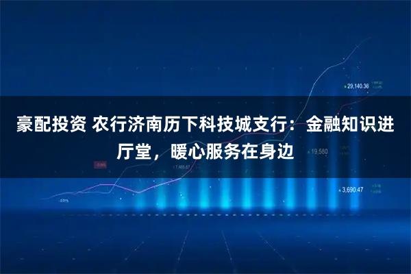 豪配投资 农行济南历下科技城支行：金融知识进厅堂，暖心服务在身边