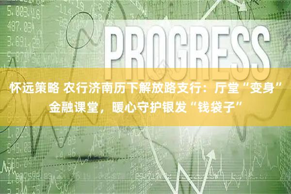 怀远策略 农行济南历下解放路支行：厅堂“变身”金融课堂，暖心守护银发“钱袋子”