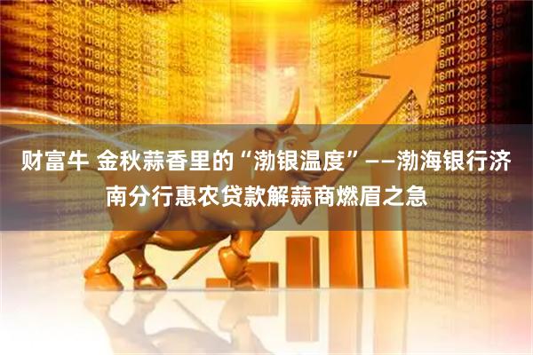 财富牛 金秋蒜香里的“渤银温度”——渤海银行济南分行惠农贷款解蒜商燃眉之急