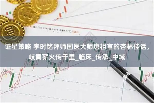 证星策略 李时铭拜师国医大师唐祖宣的杏林佳话，岐黄薪火传千里_临床_传承_中域