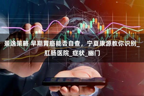 景逸策略 早期胃癌能否自查，宁夏康源教你识别_肛肠医院_症状_幽门