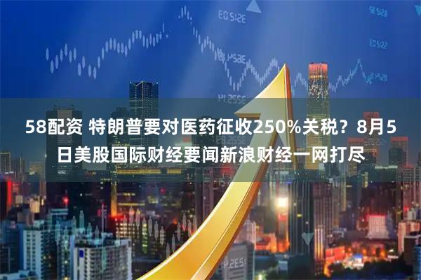 58配资 特朗普要对医药征收250%关税？8月5日美股国际财经要闻新浪财经一网打尽