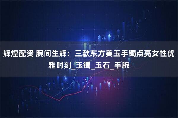 辉煌配资 腕间生辉：三款东方美玉手镯点亮女性优雅时刻_玉镯_玉石_手腕