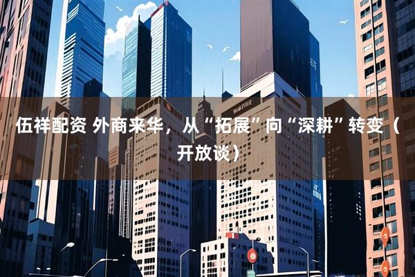 伍祥配资 外商来华，从“拓展”向“深耕”转变（开放谈）
