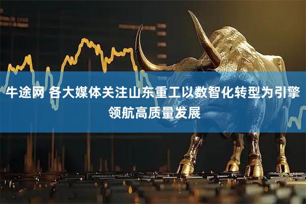牛途网 各大媒体关注山东重工以数智化转型为引擎 领航高质量发展