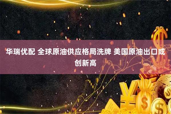 华瑞优配 全球原油供应格局洗牌 美国原油出口或创新高
