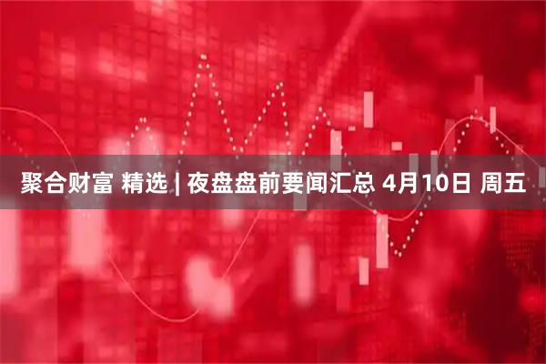 聚合财富 精选 | 夜盘盘前要闻汇总 4月10日 周五