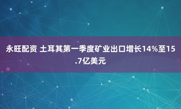 永旺配资 土耳其第一季度矿业出口增长14%至15.7亿美元