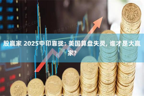 股赢家 2025中印靠拢: 美国算盘失灵, 谁才是大赢家?