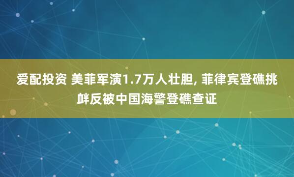 爱配投资 美菲军演1.7万人壮胆, 菲律宾登礁挑衅反被中国海警登礁查证