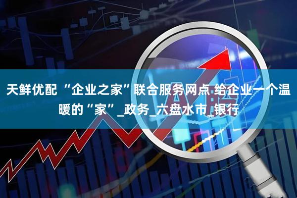 天鲜优配 “企业之家”联合服务网点 给企业一个温暖的“家”_政务_六盘水市_银行