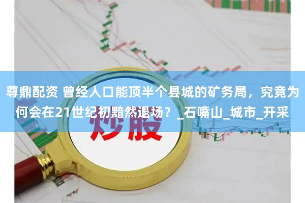 尊鼎配资 曾经人口能顶半个县城的矿务局，究竟为何会在21世纪初黯然退场？_石嘴山_城市_开采