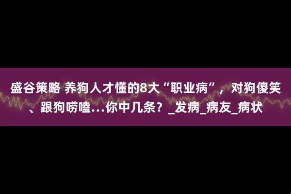 盛谷策略 养狗人才懂的8大“职业病”，对狗傻笑、跟狗唠嗑…你中几条？_发病_病友_病状