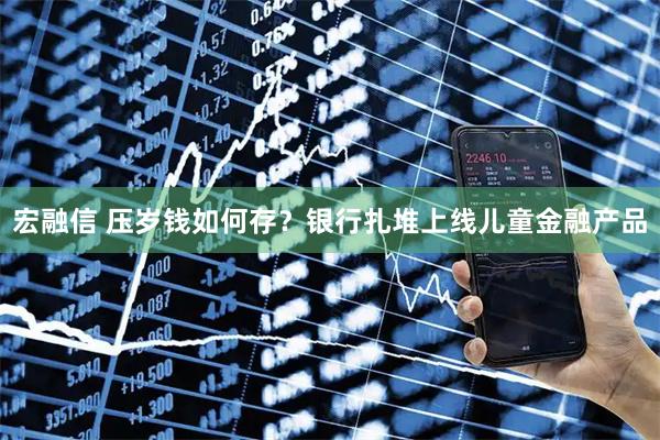 宏融信 压岁钱如何存？银行扎堆上线儿童金融产品