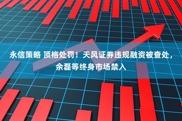 永信策略 顶格处罚！天风证券违规融资被查处，余磊等终身市场禁入