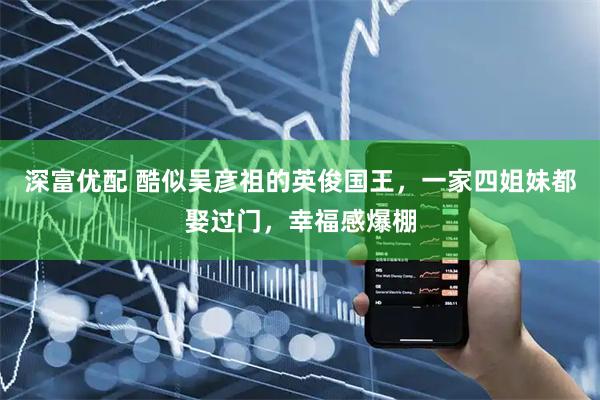 深富优配 酷似吴彦祖的英俊国王，一家四姐妹都娶过门，幸福感爆棚