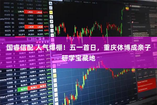 国睿信配 人气爆棚！五一首日，重庆体博成亲子研学宝藏地