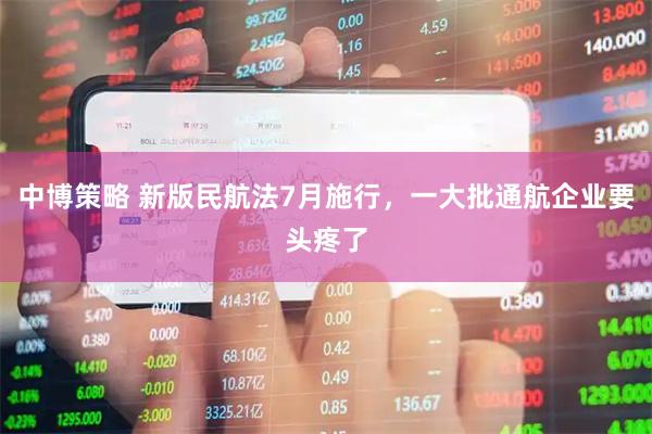 中博策略 新版民航法7月施行，一大批通航企业要头疼了