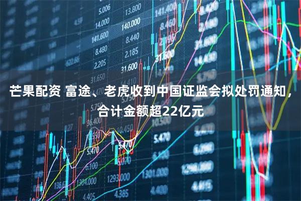 芒果配资 富途、老虎收到中国证监会拟处罚通知，合计金额超22亿元
