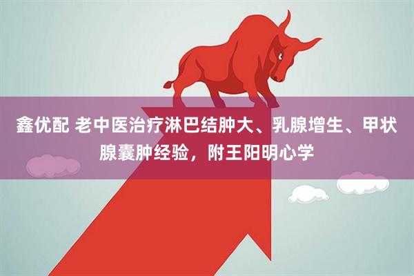 鑫优配 老中医治疗淋巴结肿大、乳腺增生、甲状腺囊肿经验，附王阳明心学