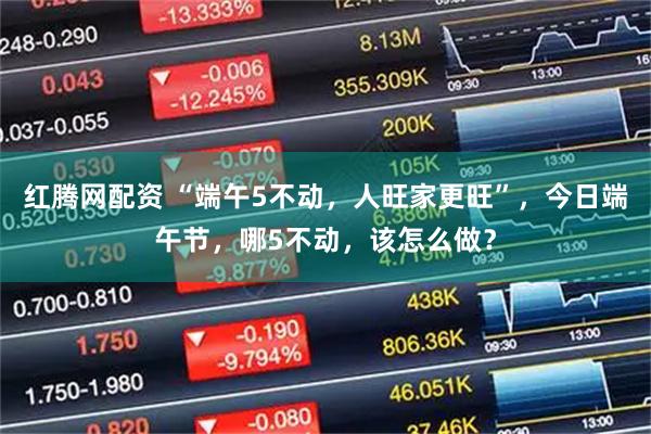 红腾网配资 “端午5不动，人旺家更旺”，今日端午节，哪5不动，该怎么做？