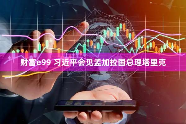 财富e99 习近平会见孟加拉国总理塔里克