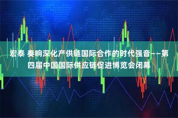 宏泰 奏响深化产供链国际合作的时代强音——第四届中国国际供应链促进博览会闭幕