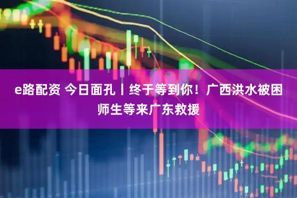 e路配资 今日面孔丨终于等到你！广西洪水被困师生等来广东救援
