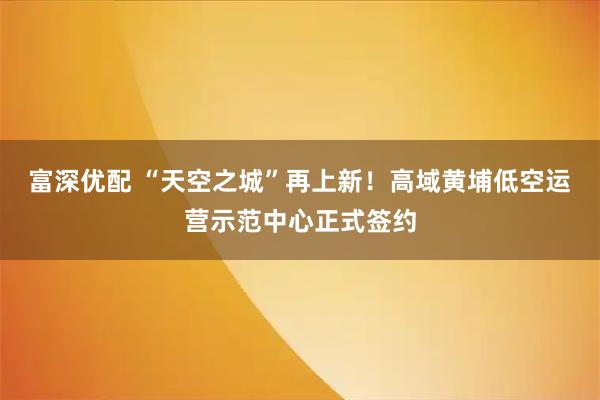 富深优配 “天空之城”再上新！高域黄埔低空运营示范中心正式签约