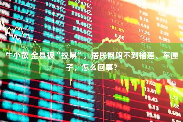 牛小散 全县被“拉黑”，居民网购不到榴莲、车厘子，怎么回事？