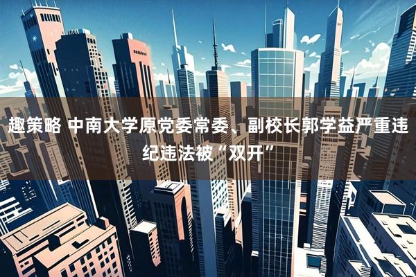 趣策略 中南大学原党委常委、副校长郭学益严重违纪违法被“双开”