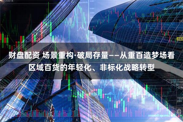 财盘配资 场景重构·破局存量——从重百造梦场看区域百货的年轻化、非标化战略转型