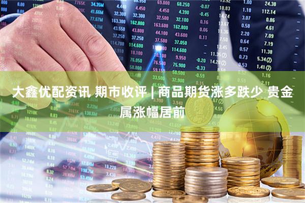 大鑫优配资讯 期市收评 | 商品期货涨多跌少 贵金属涨幅居前