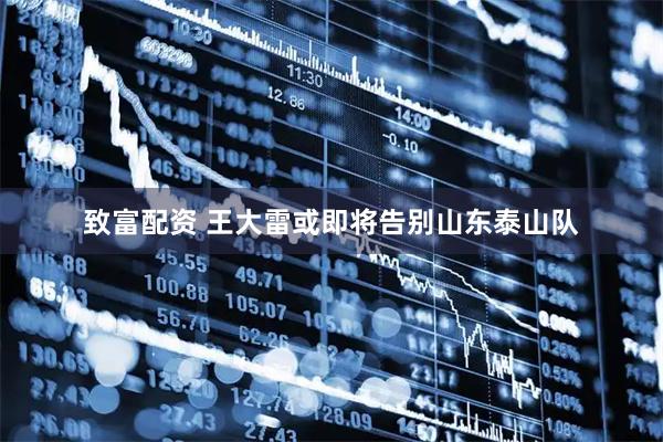 致富配资 王大雷或即将告别山东泰山队