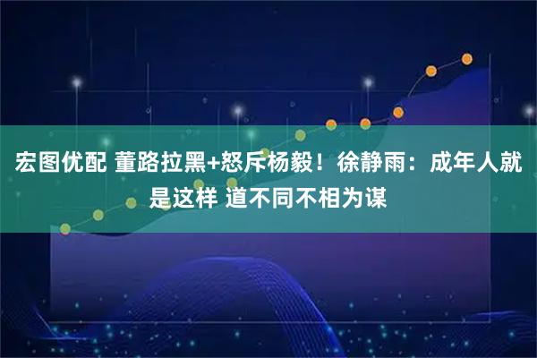 宏图优配 董路拉黑+怒斥杨毅！徐静雨：成年人就是这样 道不同不相为谋