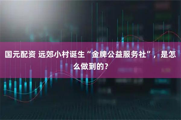 国元配资 远郊小村诞生“金牌公益服务社”，是怎么做到的？
